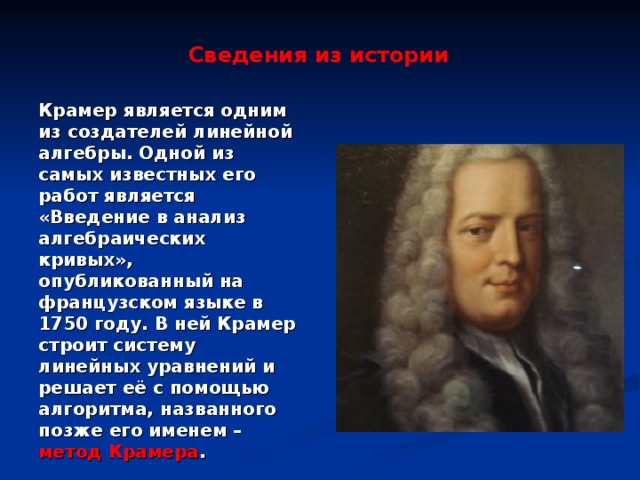 Сведения из истории Крамер является одним из создателей линейной алгебры. Одной из самых известных его работ является «Введение в анализ алгебраических кривых», опубликованный на французском языке в 1750 году. В ней Крамер строит систему линейных уравнений и решает её с помощью алгоритма, названного позже его именем – метод Крамера .  