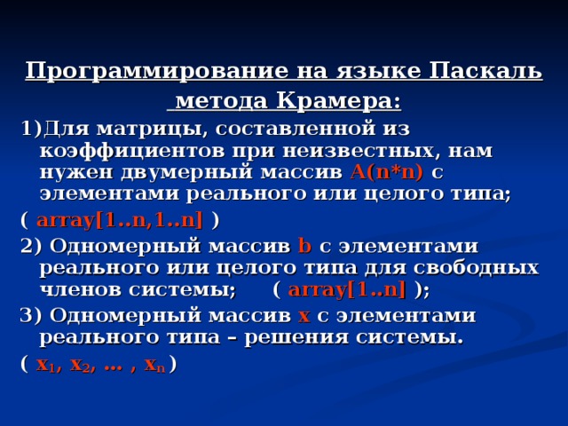 Программирование на языке Паскаль  метода Крамера: 1)Для матрицы, составленной из коэффициентов при неизвестных , нам нужен двумерный массив А( n*n) с элементами реального или целого типа;  (  array[1..n,1..n] ) 2) Одномерный массив b с элементами реального или целого типа для свободных членов системы;  ( array[1..n] ); 3) Одномерный массив  x с элементами реального типа – решения системы. (  x 1 , x 2 , … , x n  ) 