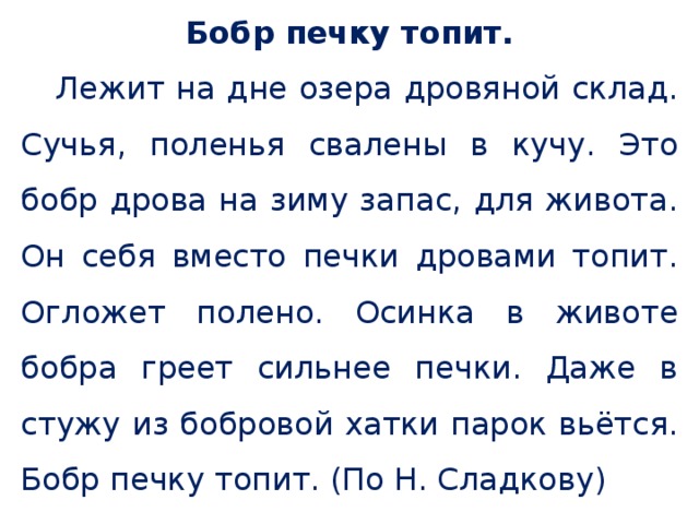 Бобр печку топит.  Лежит на дне озера дровяной склад. Сучья, поленья свалены в кучу. Это бобр дрова на зиму запас, для живота. Он себя вместо печки дровами топит. Огложет полено. Осинка в животе бобра греет сильнее печки. Даже в стужу из бобровой хатки парок вьётся. Бобр печку топит. (По Н. Сладкову) 