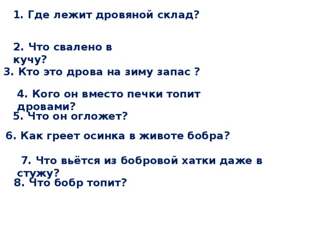  1. Где лежит дровяной склад? 2. Что свалено в кучу? 3. Кто это дрова на зиму запас ? 4. Кого он вместо печки топит дровами?  5. Что он огложет?  6. Как греет осинка в животе бобра?  7. Что вьётся из бобровой хатки даже в стужу?  8. Что бобр топит? 