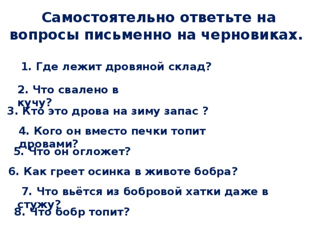 Самостоятельно ответьте на вопросы письменно на черновиках.  1. Где лежит дровяной склад? 2. Что свалено в кучу? 3. Кто это дрова на зиму запас ? 4. Кого он вместо печки топит дровами?  5. Что он огложет?  6. Как греет осинка в животе бобра?  7. Что вьётся из бобровой хатки даже в стужу?  8. Что бобр топит? 