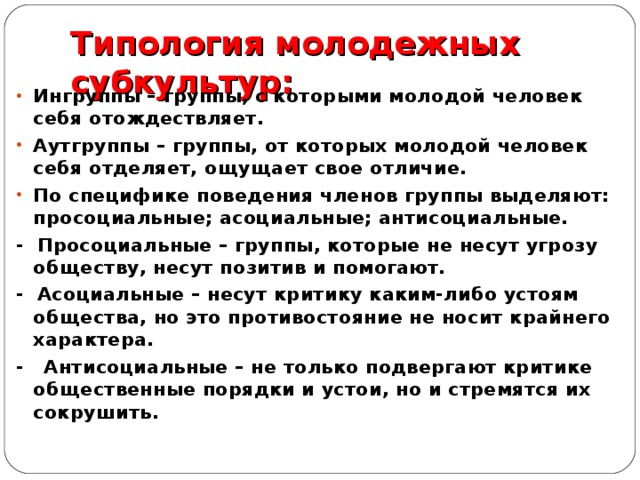 Типология молодежных субкультур:   Ингруппы – группы, с которыми молодой человек себя отождествляет. Аутгруппы – группы, от которых молодой человек себя отделяет, ощущает свое отличие. По специфике поведения членов группы выделяют: просоциальные; асоциальные; антисоциальные. - Просоциальные – группы, которые не несут угрозу обществу, несут позитив и помогают. - Асоциальные – несут критику каким-либо устоям общества, но это противостояние не носит крайнего характера. - Антисоциальные – не только подвергают критике общественные порядки и устои, но и стремятся их сокрушить. 