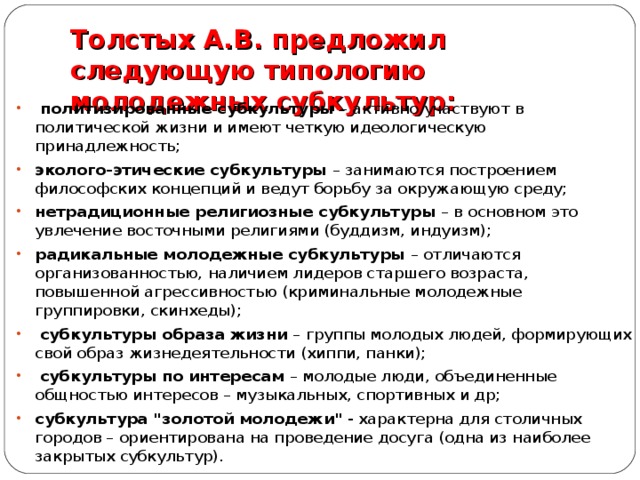 Толстых А.В. предложил следующую типологию молодежных субкультур:    политизированные субкультуры – активно участвуют в политической жизни и имеют четкую идеологическую принадлежность; эколого-этические субкультуры – занимаются построением философских концепций и ведут борьбу за окружающую среду; нетрадиционные религиозные субкультуры – в основном это увлечение восточными религиями (буддизм, индуизм); радикальные молодежные субкультуры – отличаются организованностью, наличием лидеров старшего возраста, повышенной агрессивностью (криминальные молодежные группировки, скинхеды);  субкультуры образа жизни – группы молодых людей, формирующих свой образ жизнедеятельности (хиппи, панки);  субкультуры по интересам – молодые люди, объединенные общностью интересов – музыкальных, спортивных и др; субкультура 