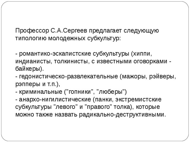 Профессор С.А.Сергеев предлагает следующую типологию молодежных субкультур: - романтико-эскапистские субкультуры (хиппи, индианисты, толкинисты, с известными оговорками - байкеры). - гедонистическо-развлекательные (мажоры, рэйверы, рэпперы и т.п.), - криминальные (