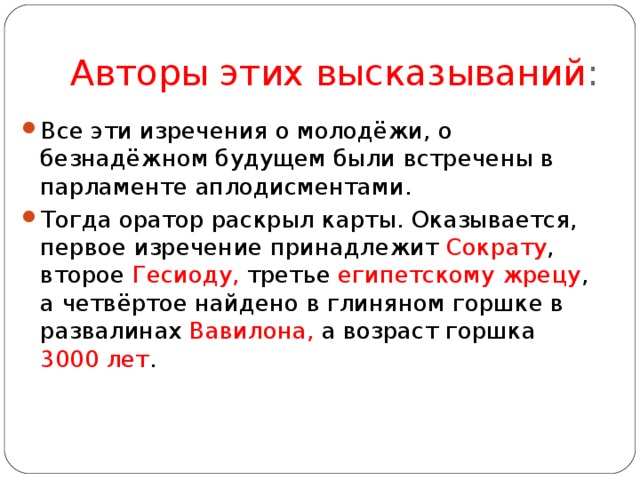 Авторы этих высказываний : Все эти изречения о молодёжи, о безнадёжном будущем были встречены в парламенте аплодисментами. Тогда оратор раскрыл карты. Оказывается, первое изречение принадлежит Сократу , второе Гесиоду, третье египетскому жрецу , а четвёртое найдено в глиняном горшке в развалинах Вавилона, а возраст горшка 3000 лет .   