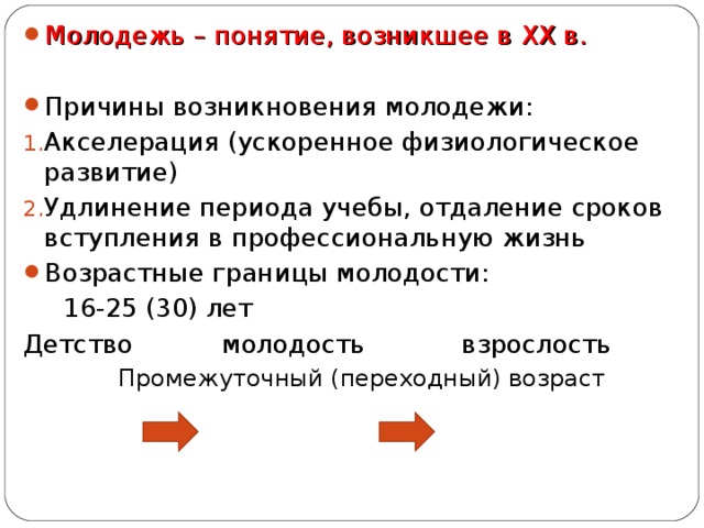 Молодежь – понятие, возникшее в XX в. Причины возникновения молодежи: Акселерация (ускоренное физиологическое развитие) Удлинение периода учебы, отдаление сроков вступления в профессиональную жизнь Возрастные границы молодости:  16-25 (30) лет Детство молодость взрослость  Промежуточный (переходный) возраст 