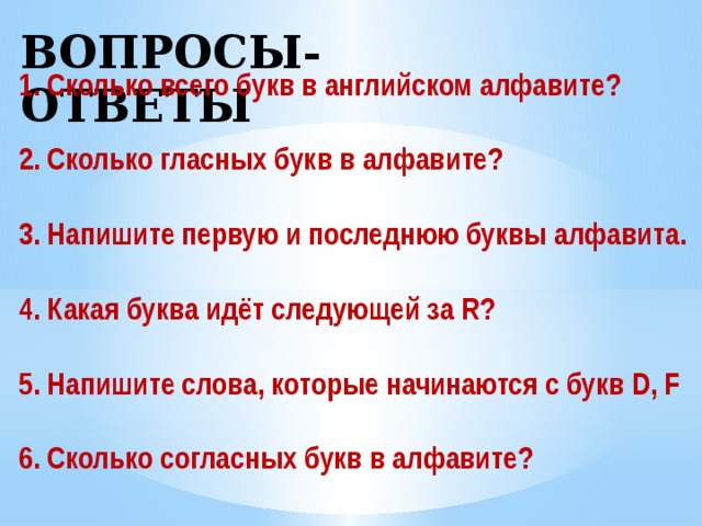 ВОПРОСЫ-ОТВЕТЫ 1. Сколько всего букв в английском алфавите? 2. Сколько гласных букв в алфавите? 3. Напишите первую и последнюю буквы алфавита. 4. Какая буква идёт следующей за R? 5. Напишите слова, которые начинаются с букв D, F 6. Сколько согласных букв в алфавите?