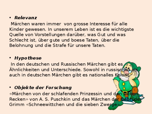  Relevanz  Märchen waren immer von grosse Interesse für alle Kinder gewesen. In unserem Leben ist es die wichtigste Quelle von Vorstellungen darüber, was Gut und was Schlecht ist, über gute und boese Taten, über die Belohnung und die Strafe für unsere Taten.  Hypothese  In den deutschen und Russischen Märchen gibt es Ähnlichkeiten und Unterschiede. Sowohl in russischen als auch in deutschen Märchen gibt es nationalles Kolorit.  Objekte der Forschung «Märchen von der schlafenden Prinzessin und den sieben Recken» von A. S. Puschkin und das Märchen der Gebrüder Grimm «Schneewittchen und die sieben Zwerge». 