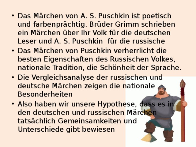 Das Märchen von A. S. Puschkin ist poetisch und farbenprächtig. Brüder Grimm schrieben ein Märchen über Ihr Volk für die deutschen Leser und A. S. Puschkin für die russische Das Märchen von Puschkin verherrlicht die besten Eigenschaften des Russischen Volkes, nationale Tradition, die Schönheit der Sprache. Die Vergleichsanalyse der russischen und deutsche Märchen zeigen die nationale Besonderheiten Also haben wir unsere Hypothese, dass es in den deutschen und russischen Märchen tatsächlich Gemeinsamkeiten und Unterschiede gibt bewiesen 