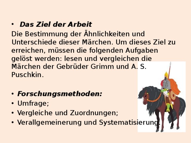  Das Ziel der Arbeit  Die Bestimmung der Ähnlichkeiten und Unterschiede dieser Märchen. Um dieses Ziel zu erreichen, müssen die folgenden Aufgaben gelöst werden: lesen und vergleichen die Märchen der Gebrüder Grimm und A. S. Puschkin. Forschungsmethoden: Umfrage; Vergleiche und Zuordnungen; Verallgemeinerung und Systematisierung.  