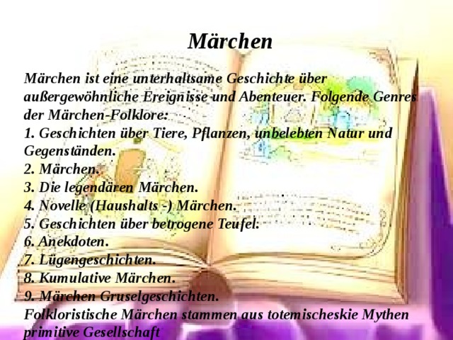 Märchen  Märchen ist eine unterhaltsame Geschichte über außergewöhnliche Ereignisse und Abenteuer. Folgende Genres der Märchen-Folklore: 1. Geschichten über Tiere, Pflanzen, unbelebten Natur und Gegenständen. 2. Märchen. 3. Die legendären Märchen. 4. Novelle (Haushalts -) Märchen. 5. Geschichten über betrogene Teufel. 6. Anekdoten. 7. Lügengeschichten. 8. Kumulative Märchen. 9. Märchen Gruselgeschichten. Folkloristische Märchen stammen aus totemischeskie Mythen primitive Gesellschaft 