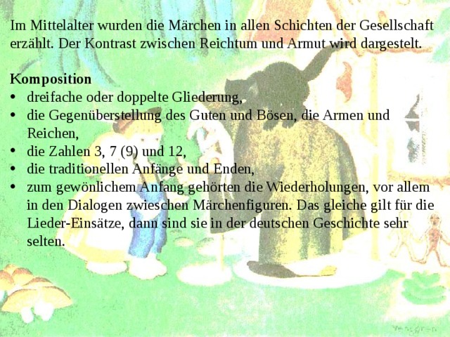 Im Mittelalter wurden die Märchen in allen Schichten der Gesellschaft erzählt. Der Kontrast zwischen Reichtum und Armut wird dargestelt.  Komposition dreifache oder doppelte Gliederung, die Gegenüberstellung des Guten und Bösen, die Armen und Reichen, die Zahlen 3, 7 (9) und 12, die traditionellen Anfänge und Enden, zum gewönlichem Anfang gehörten die Wiederholungen, vor allem in den Dialogen zwieschen Märchenfiguren. Das gleiche gilt für die Lieder-Einsätze, dann sind sie in der deutschen Geschichte sehr selten. 