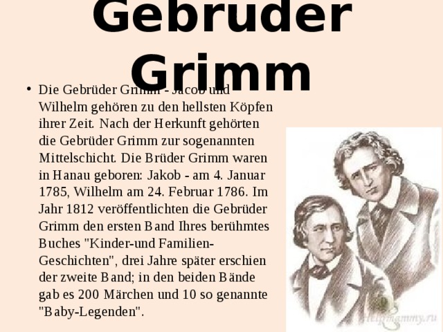 Gebrüder Grimm Die Gebrüder Grimm - Jacob und Wilhelm gehören zu den hellsten Köpfen ihrer Zeit. Nach der Herkunft gehörten die Gebrüder Grimm zur sogenannten Mittelschicht. Die Brüder Grimm waren in Hanau geboren: Jakob - am 4. Januar 1785, Wilhelm am 24. Februar 1786. Im Jahr 1812 veröffentlichten die Gebrüder Grimm den ersten Band Ihres berühmtes Buches 