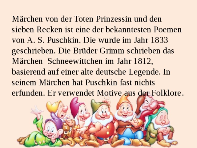 Märchen von der Toten Prinzessin und den sieben Recken ist eine der bekanntesten Poemen von A. S. Puschkin. Die wurde im Jahr 1833 geschrieben. Die Brüder Grimm schrieben das Märchen Schneewittchen im Jahr 1812, basierend auf einer alte deutsche Legende. In seinem Märchen hat Puschkin fast nichts erfunden. Er verwendet Motive aus der Folklore . 