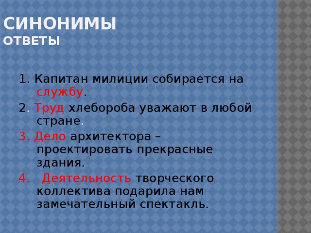 Синонимы  ответы 1. Капитан милиции собирается на службу . 2 . Труд  хлебороба уважают в любой стране . 3. Дело  архитектора – проектировать прекрасные здания. 4. Деятельность  творческого коллектива подарила нам замечательный спектакль .