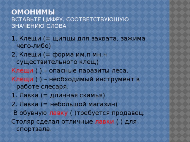 Омонимы  вставьте цифру, соответствующую значению слова 1. Клещи (= щипцы для захвата, зажима чего-либо) 2. Клещи (= форма им.п мн.ч существительного клещ) Клещи ( ) – опасные паразиты леса. Клещи ( ) – необходимый инструмент в работе слесаря. 1. Лавка (= длинная скамья) 2. Лавка (= небольшой магазин)  В обувную лавку ( )требуется продавец. Столяр сделал отличные лавки ( ) для спортзала.