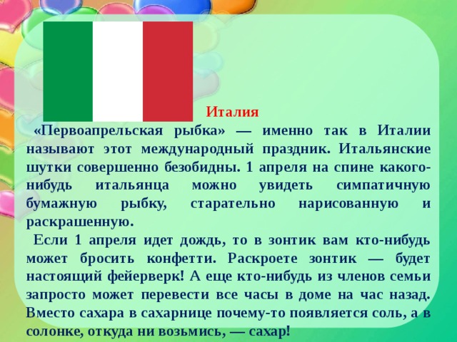 Италия «Первоапрельская рыбка» — именно так в Италии называют этот международный праздник. Итальянские шутки совершенно безобидны. 1 апреля на спине какого-нибудь итальянца можно увидеть симпатичную бумажную рыбку, старательно нарисованную и раскрашенную. Если 1 апреля идет дождь, то в зонтик вам кто-нибудь может бросить конфетти. Раскроете зонтик — будет настоящий фейерверк! А еще кто-нибудь из членов семьи запросто может перевести все часы в доме на час назад. Вместо сахара в сахарнице почему-то появляется соль, а в солонке, откуда ни возьмись, — сахар! 