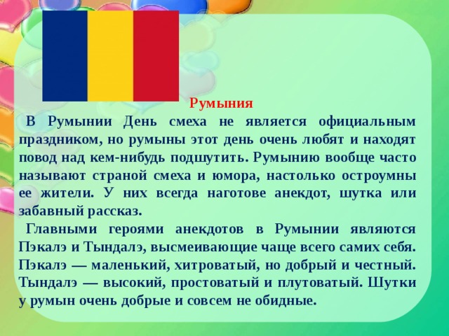 Румыния В Румынии День смеха не является официальным праздником, но румыны этот день очень любят и находят повод над кем-нибудь подшутить. Румынию вообще часто называют страной смеха и юмора, настолько остроумны ее жители. У них всегда наготове анекдот, шутка или забавный рассказ. Главными героями анекдотов в Румынии являются Пэкалэ и Тындалэ, высмеивающие чаще всего самих себя. Пэкалэ — маленький, хитроватый, но добрый и честный. Тындалэ — высокий, простоватый и плутоватый. Шутки у румын очень добрые и совсем не обидные. 