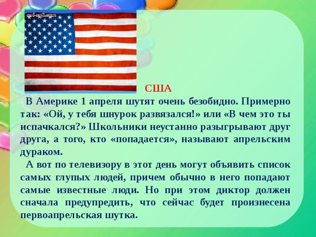 США В Америке 1 апреля шутят очень безобидно. Примерно так: «Ой, у тебя шнурок развязался!» или «В чем это ты испачкался?» Школьники неустанно разыгрывают друг друга, а того, кто «попадается», называют апрельским дураком. А вот по телевизору в этот день могут объявить список самых глупых людей, причем обычно в него попадают самые известные люди. Но при этом диктор должен сначала предупредить, что сейчас будет произнесена первоапрельская шутка. 