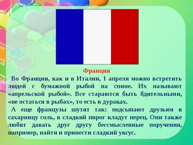 Франция Во Франции, как и в Италии, 1 апреля можно встретить людей с бумажной рыбой на спине. Их называют «апрельской рыбой». Все стараются быть бдительными, «не остаться в рыбах», то есть в дураках. А еще французы шутят так: подсыпают друзьям в сахарницу соль, в сладкий пирог кладут перец. Они также любят давать друг другу бессмысленные поручения, например, найти и принести сладкий уксус. 