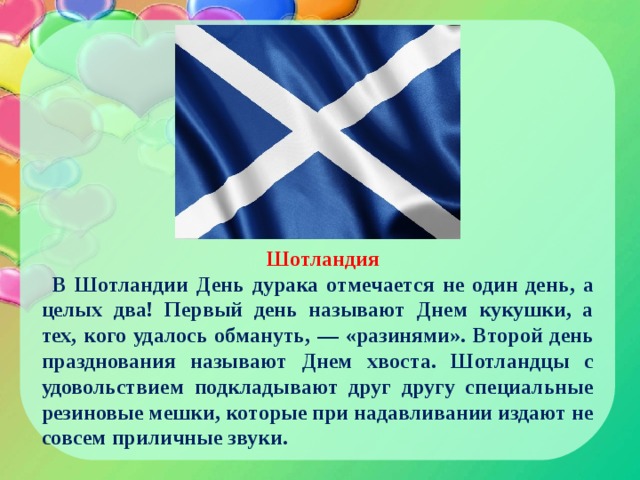Шотландия В Шотландии День дурака отмечается не один день, а целых два! Первый день называют Днем кукушки, а тех, кого удалось обмануть, — «разинями». Второй день празднования называют Днем хвоста. Шотландцы с удовольствием подкладывают друг другу специальные резиновые мешки, которые при надавливании издают не совсем приличные звуки. 