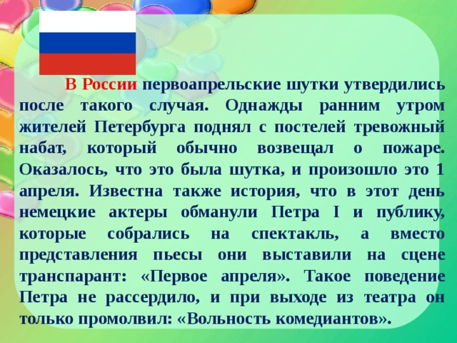  В России первоапрельские шутки утвердились после такого случая. Однажды ранним утром жителей Петербурга поднял с постелей тревожный набат, который обычно возвещал о пожаре. Оказалось, что это была шутка, и произошло это 1 апреля. Известна также история, что в этот день немецкие актеры обманули Петра I и публику, которые собрались на спектакль, а вместо представления пьесы они выставили на сцене транспарант: «Первое апреля». Такое поведение Петра не рассердило, и при выходе из театра он только промолвил: «Вольность комедиантов». 
