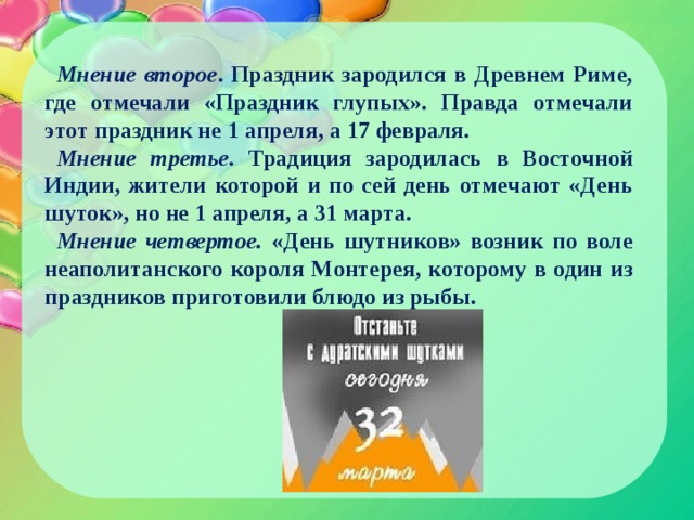 Мнение второе . Праздник зародился в Древнем Риме, где отмечали «Праздник глупых». Правда отмечали этот праздник не 1 апреля, а 17 февраля. Мнение третье. Традиция зародилась в Восточной Индии, жители которой и по сей день отмечают «День шуток», но не 1 апреля, а 31 марта. Мнение четвертое. «День шутников» возник по воле неаполитанского короля Монтерея, которому в один из праздников приготовили блюдо из рыбы. 