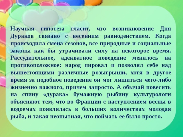  Научная гипотеза гласит, что возникновение Дня Дураков связано с весенним равноденствием. Когда происходила смена сезонов, все природные и социальные законы как бы утрачивали силу на некоторое время. Рассудительное, адекватное поведение менялось на противоположное: народ пировал и позволял себе над вышестоящими различные розыгрыши, хотя в другое время за подобное поведение он мог лишиться чего-либо жизненно важного, причем запросто. А обычай повесить на спину «дурака» бумажную рыбину культурологи объясняют тем, что во Франции с наступлением весны в водоемах появлялась в больших количествах молодая рыба, и такая неопытная, что поймать ее было просто. 