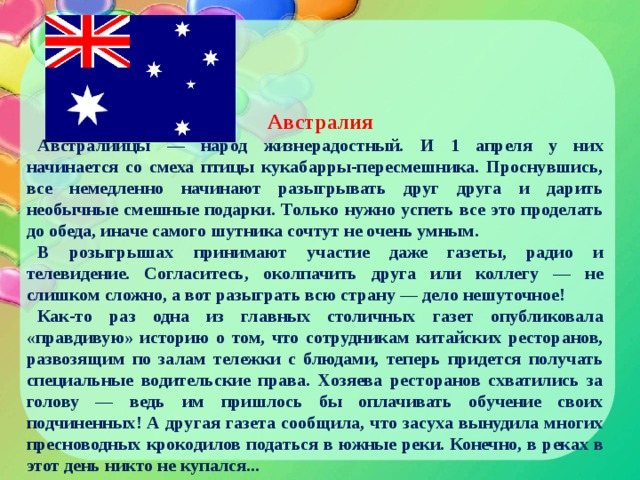 Австралия Австралийцы — народ жизнерадостный. И 1 апреля у них начинается со смеха птицы кукабарры-пересмешника. Проснувшись, все немедленно начинают разыгрывать друг друга и дарить необычные смешные подарки. Только нужно успеть все это проделать до обеда, иначе самого шутника сочтут не очень умным. В розыгрышах принимают участие даже газеты, радио и телевидение. Согласитесь, околпачить друга или коллегу — не слишком сложно, а вот разыграть всю страну — дело нешуточное! Как-то раз одна из главных столичных газет опубликовала «правдивую» историю о том, что сотрудникам китайских ресторанов, развозящим по залам тележки с блюдами, теперь придется получать специальные водительские права. Хозяева ресторанов схватились за голову — ведь им пришлось бы оплачивать обучение своих подчиненных! А другая газета сообщила, что засуха вынудила многих пресноводных крокодилов податься в южные реки. Конечно, в реках в этот день никто не купался... 