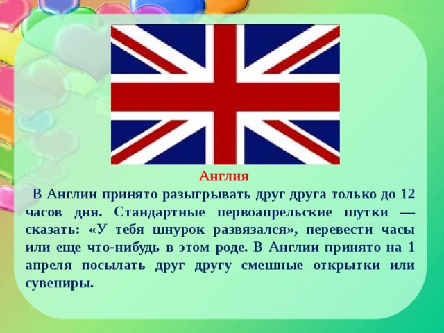 Англия В Англии принято разыгрывать друг друга только до 12 часов дня. Стандартные первоапрельские шутки — сказать: «У тебя шнурок развязался», перевести часы или еще что-нибудь в этом роде. В Англии принято на 1 апреля посылать друг другу смешные открытки или сувениры. 