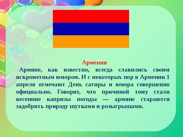 Армения Армяне, как известно, всегда славились своим искрометным юмором. И с некоторых пор в Армении 1 апреля отмечают День сатиры и юмора совершенно официально. Говорят, что причиной тому стали весенние капризы погоды — армяне стараются задобрить природу шутками и розыгрышами. 
