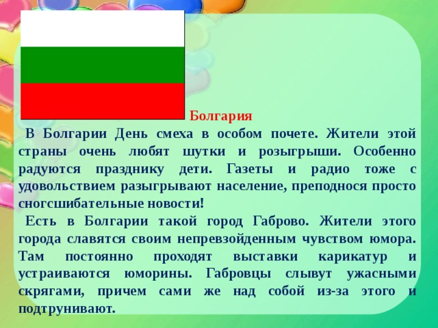 Болгария В Болгарии День смеха в особом почете. Жители этой страны очень любят шутки и розыгрыши. Особенно радуются празднику дети. Газеты и радио тоже с удовольствием разыгрывают население, преподнося просто сногсшибательные новости! Есть в Болгарии такой город Габрово. Жители этого города славятся своим непревзойденным чувством юмора. Там постоянно проходят выставки карикатур и устраиваются юморины. Габровцы слывут ужасными скрягами, причем сами же над собой из-за этого и подтрунивают. 