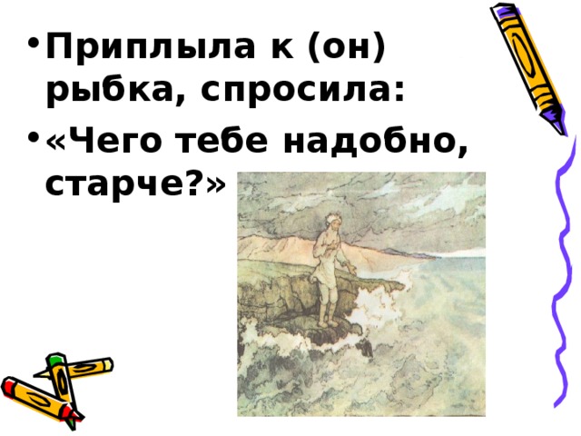 Приплыла к (он) рыбка, спросила: «Чего тебе надобно, старче?» 