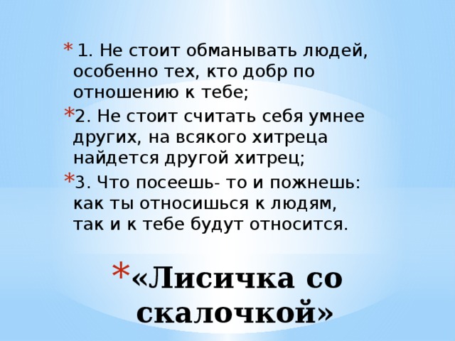   1. Не стоит обманывать людей, особенно тех, кто добр по отношению к тебе; 2. Не стоит считать себя умнее других, на всякого хитреца найдется другой хитрец; 3. Что посеешь- то и пожнешь: как ты относишься к людям, так и к тебе будут относится.   «Лисичка со скалочкой» 