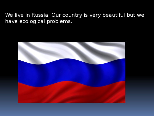 We live in Russia. Our country is very beautiful but we have ecological problems. 