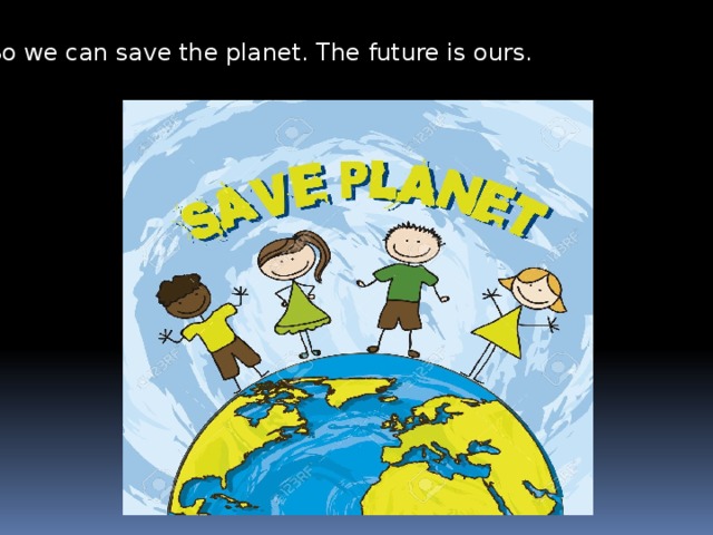 So we can save the planet. The future is ours. 