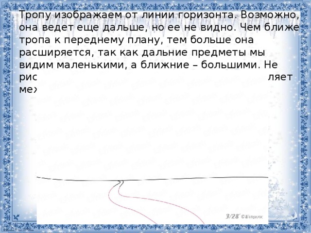 Тропу изображаем от линии горизонта. Возможно, она ведет еще дальше, но ее не видно. Чем ближе тропа к переднему плану, тем больше она расширяется, так как дальние предметы мы видим маленькими, а ближние – большими. Не рисуйте ее ровной, из-за снега тропинка петляет межу холмами. 