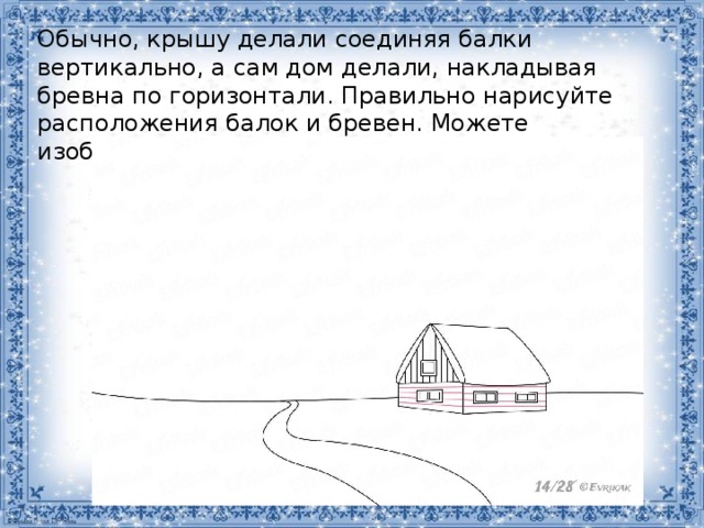 Обычно, крышу делали соединяя балки вертикально, а сам дом делали, накладывая бревна по горизонтали. Правильно нарисуйте расположения балок и бревен. Можете изобразить кирпичный дом. 