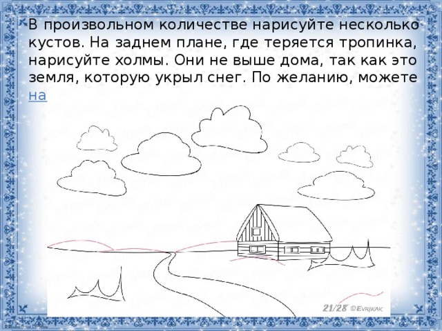 В произвольном количестве нарисуйте несколько кустов. На заднем плане, где теряется тропинка, нарисуйте холмы. Они не выше дома, так как это земля, которую укрыл снег. По желанию, можете  нарисовать горы . 