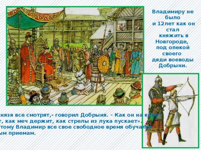 Владимиру не было  и 12лет как он стал  княжить в Новгороде, под опекой своего дяди воеводы  Добрыни. «На князя все смотрят,- говорил Добрыня. – Как он на коне сидит, как меч держит, как стрелы из лука пускает». И поэтому Владимир все свое свободное время обучался боевым приемам. 