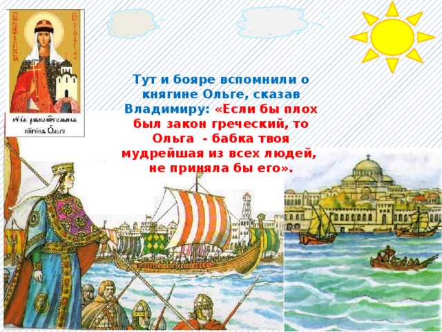 Тут и бояре вспомнили о княгине Ольге, сказав Владимиру: «Если бы плох был закон греческий, то Ольга - бабка твоя мудрейшая из всех людей, не приняла бы его». 