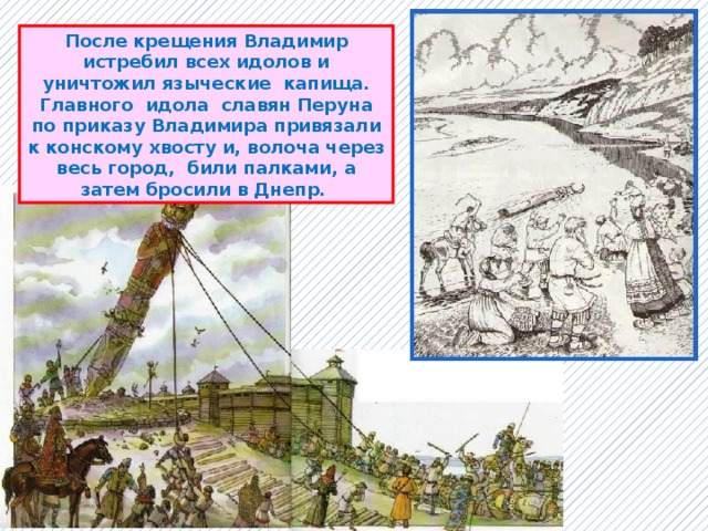 После крещения Владимир истребил всех идолов и уничтожил языческие капища. Главного идола славян Перуна по приказу Владимира привязали к конскому хвосту и, волоча через весь город, били палками, а затем бросили в Днепр. 