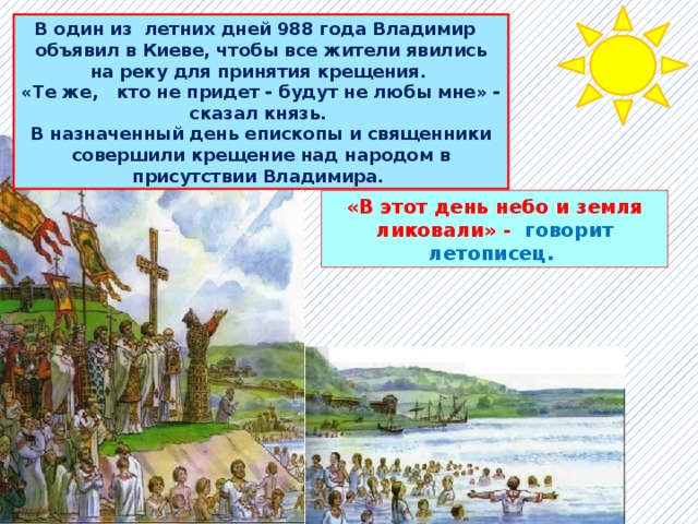 В один из летних дней 988 года Владимир объявил в Киеве, чтобы все жители явились на реку для принятия крещения. «Те же, кто не придет - будут не любы мне» - сказал князь. В назначенный день епископы и священники совершили крещение над народом в присутствии Владимира. «В этот день небо и земля ликовали» - говорит летописец. 