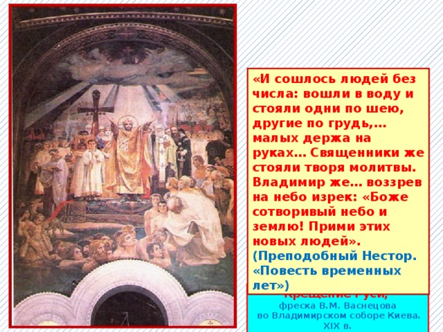 «И сошлось людей без числа: вошли в воду и стояли одни по шею, другие по грудь,… малых держа на руках… Священники же стояли творя молитвы. Владимир же… воззрев на небо изрек: «Боже сотворивый небо и землю! Прими этих новых людей».  (Преподобный Нестор. «Повесть временных лет») Крещение Руси, фреска В.М. Васнецова  во Владимирском соборе Киева. XIX в. 