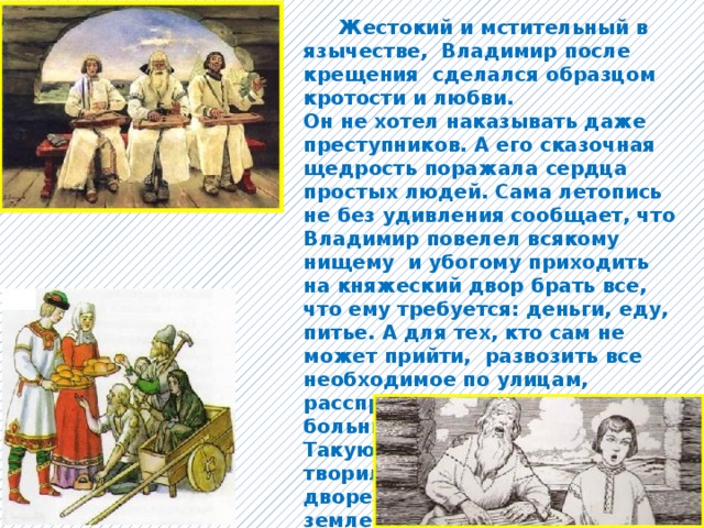  Жестокий и мстительный в язычестве, Владимир после крещения сделался образцом кротости и любви. Он не хотел наказывать даже преступников. А его сказочная щедрость поражала сердца простых людей. Сама летопись не без удивления сообщает, что Владимир повелел всякому нищему и убогому приходить на княжеский двор брать все, что ему требуется: деньги, еду, питье. А для тех, кто сам не может прийти, развозить все необходимое по улицам, расспрашивая горожан о больных, старых и немощных. Такую милостыню Владимир творил не только на княжеском дворе или в Киеве, но по всей земле русской, во всем государстве. 