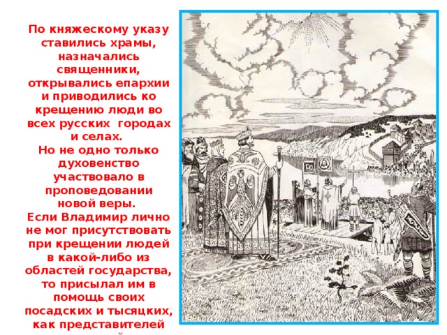 По княжескому указу ставились храмы, назначались священники, открывались епархии и приводились ко крещению люди во всех русских городах и селах. Но не одно только духовенство участвовало в проповедовании новой веры. Если Владимир лично не мог присутствовать при крещении людей в какой-либо из областей государства, то присылал им в помощь своих посадских и тысяцких, как представителей высшей государственной власти, потому что для Владимира крещение Русской Земли и было делом первостепенной государственной важности. 