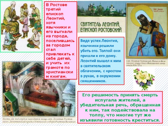 В Ростове третий епископ Леонтий, хотя язычники и его выгнали из города, поселившись за городом стал привлекать к себе детей, и учить их грамоте по христианским книгам. Его решимость принять смерть испугала жителей, а убедительная речь, обращенная к ним, так подействовала на толпу, что многие тут же изъявили готовность креститься. 