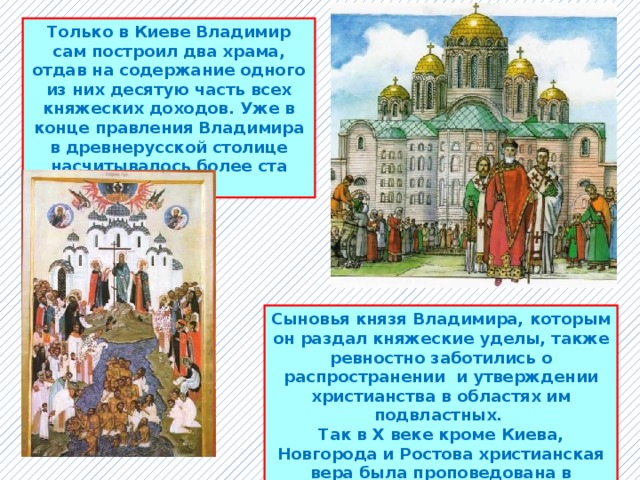 Только в Киеве Владимир сам построил два храма, отдав на содержание одного из них десятую часть всех княжеских доходов. Уже в конце правления Владимира в древнерусской столице насчитывалось более ста церквей. Сыновья князя Владимира, которым он раздал княжеские уделы, также ревностно заботились о распространении и утверждении христианства в областях им подвластных. Так в X веке кроме Киева, Новгорода и Ростова христианская вера была проповедована в Полоцке, Луцке, Смоленске, Пскове и других городах Древней Руси. 