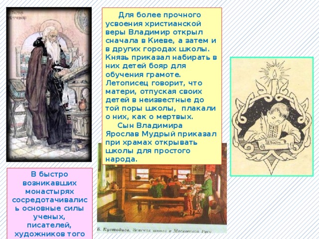  Для более прочного усвоения христианской веры Владимир открыл сначала в Киеве, а затем и в других городах школы. Князь приказал набирать в них детей бояр для обучения грамоте. Летописец говорит, что матери, отпуская своих детей в неизвестные до той поры школы, плакали о них, как о мертвых.  Сын Владимира Ярослав Мудрый приказал при храмах открывать школы для простого народа. В быстро возникавших монастырях сосредотачивались основные силы ученых, писателей, художников того времени. 