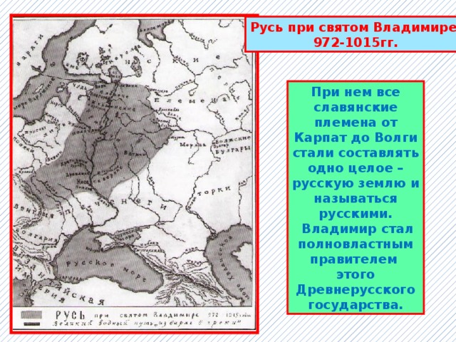 Русь при святом Владимире 972-1015гг. При нем все славянские племена от Карпат до Волги стали составлять одно целое – русскую землю и называться русскими.  Владимир стал полновластным правителем этого Древнерусского государства. 
